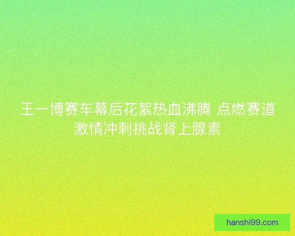 王一博赛车幕后花絮热血沸腾 点燃赛道激情冲刺挑战肾上腺素