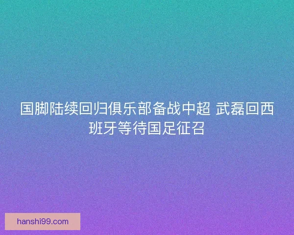国脚陆续回归俱乐部备战中超 武磊回西班牙等待国足征召