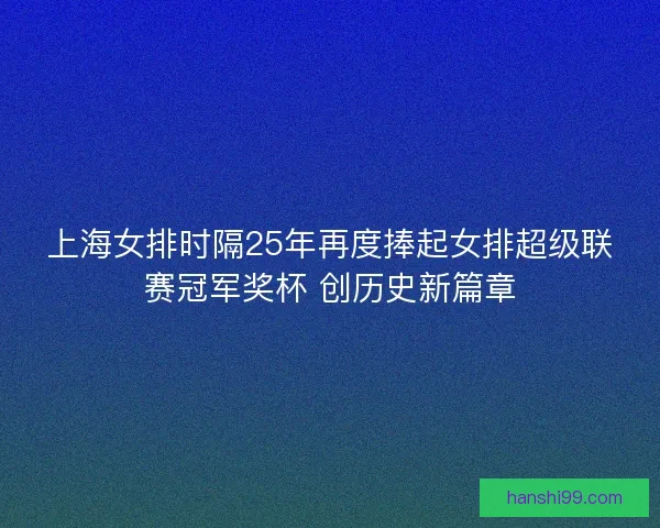 上海女排时隔25年再度捧起女排超级联赛冠军奖杯 创历史新篇章