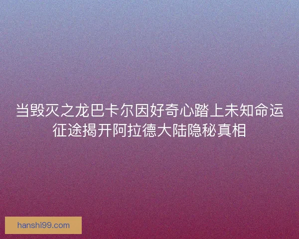 当毁灭之龙巴卡尔因好奇心踏上未知命运征途揭开阿拉德大陆隐秘真相
