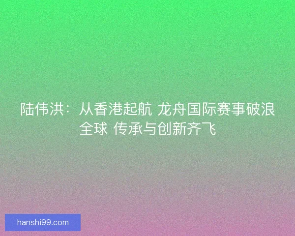 陆伟洪：从香港起航 龙舟国际赛事破浪全球 传承与创新齐飞